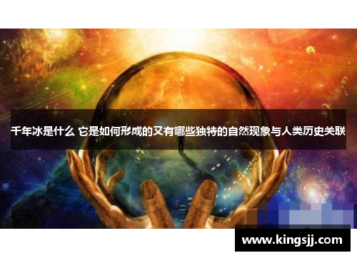 千年冰是什么 它是如何形成的又有哪些独特的自然现象与人类历史关联